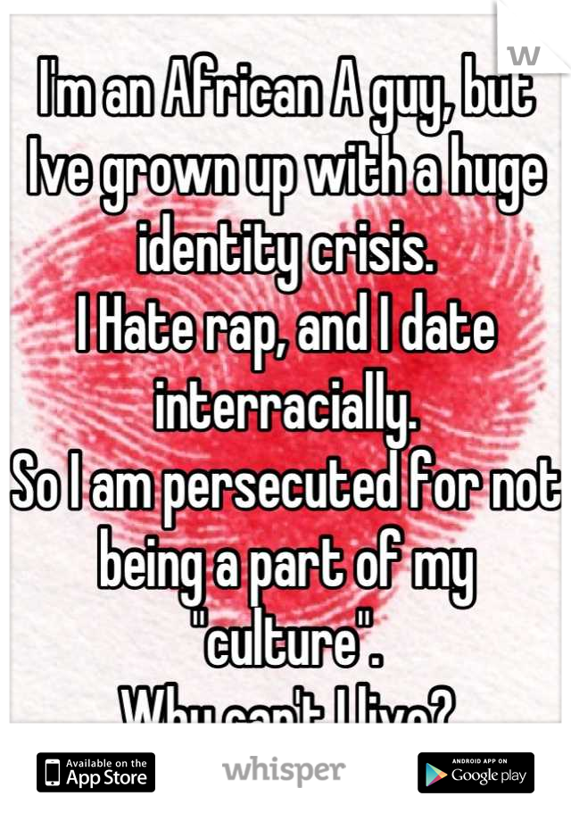 I'm an African A guy, but Ive grown up with a huge identity crisis.
I Hate rap, and I date interracially.
So I am persecuted for not being a part of my "culture".
Why can't I live?