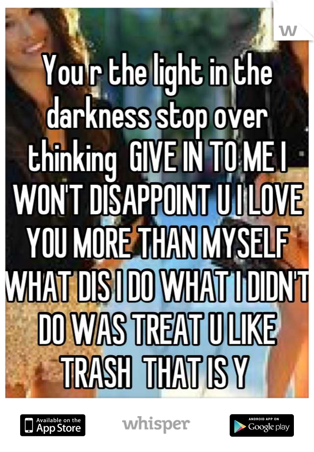 You r the light in the darkness stop over thinking  GIVE IN TO ME I WON'T DISAPPOINT U I LOVE YOU MORE THAN MYSELF WHAT DIS I DO WHAT I DIDN'T DO WAS TREAT U LIKE TRASH  THAT IS Y 