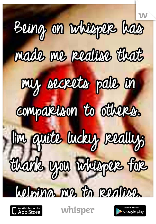 Being on whisper has made me realise that my secrets pale in comparison to others.  I'm quite lucky really; thank you whisper for helping me to realise.