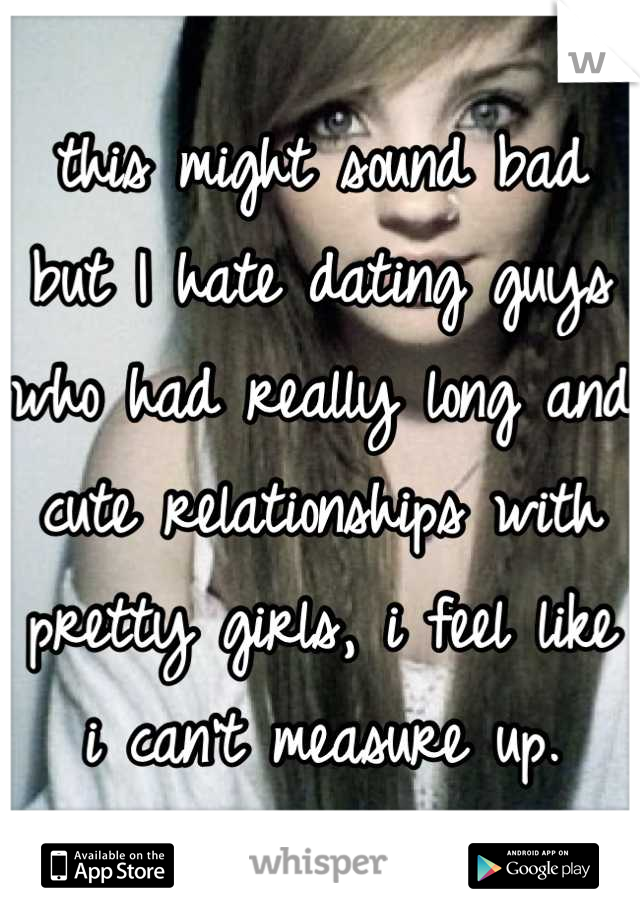 this might sound bad but I hate dating guys who had really long and cute relationships with pretty girls, i feel like i can't measure up.