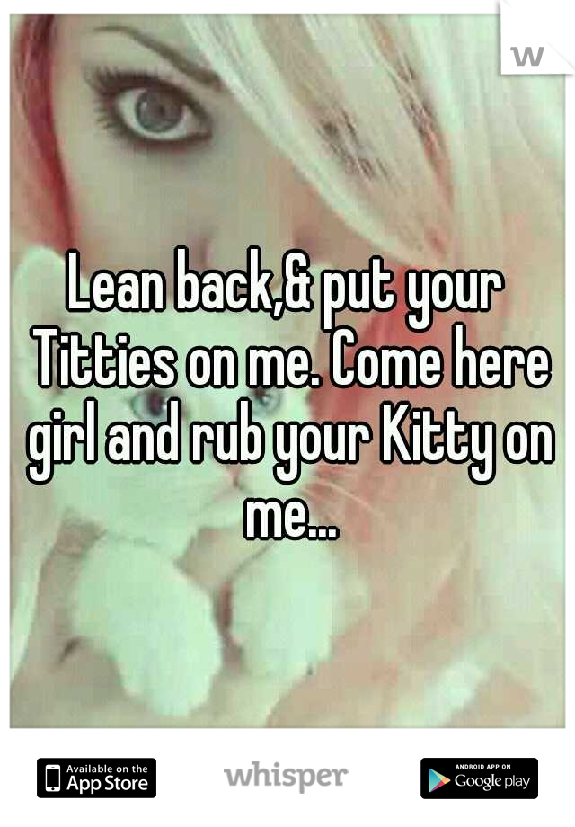 Lean back,& put your Titties on me. Come here girl and rub your Kitty on me...