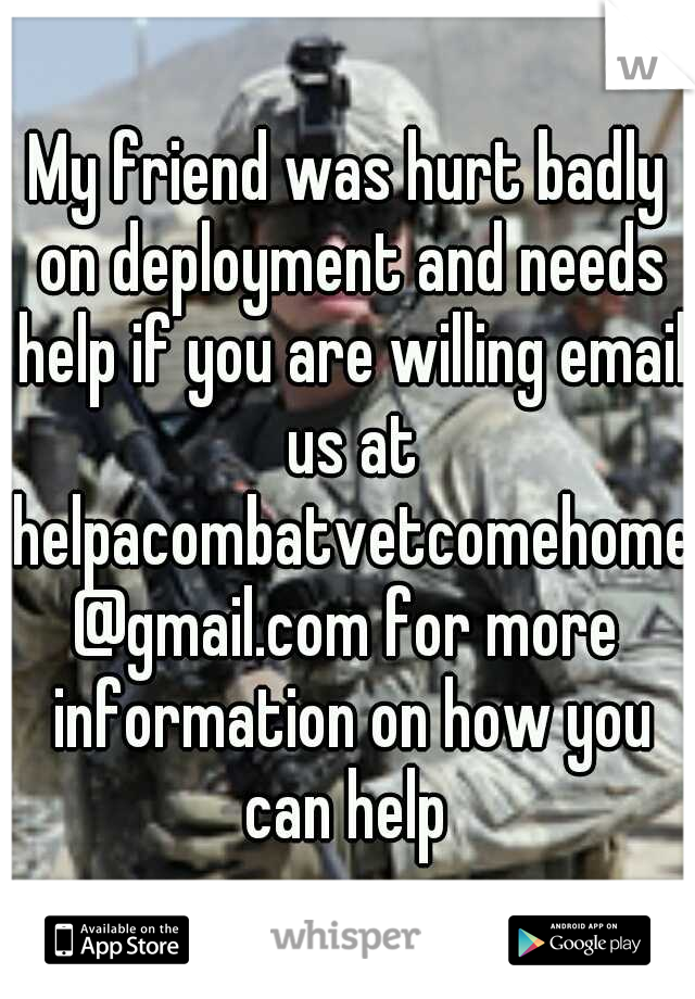 My friend was hurt badly on deployment and needs help if you are willing email us at helpacombatvetcomehome@gmail.com for more information on how you can help 