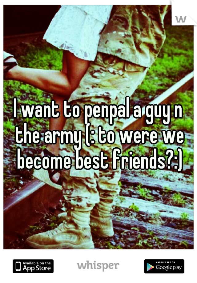 I want to penpal a guy n the army (: to were we become best friends?:)