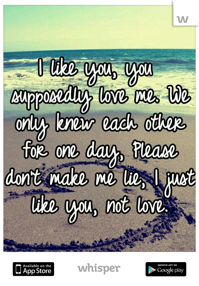 I like you, you supposedly love me. We only knew each other for one day, Please don't make me lie, I just like you, not love.