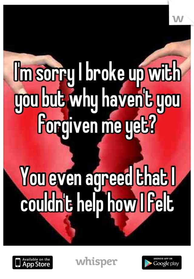 I'm sorry I broke up with you but why haven't you forgiven me yet? 

You even agreed that I couldn't help how I felt