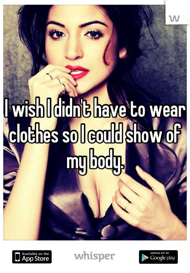 I wish I didn't have to wear clothes so I could show of my body.