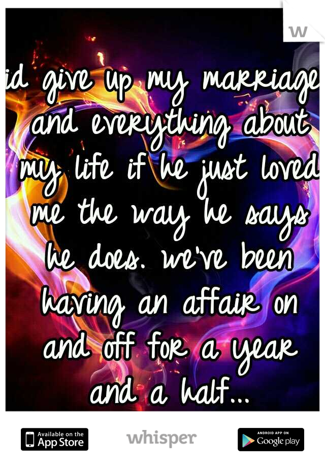 id give up my marriage and everything about my life if he just loved me the way he says he does. we've been having an affair on and off for a year and a half...