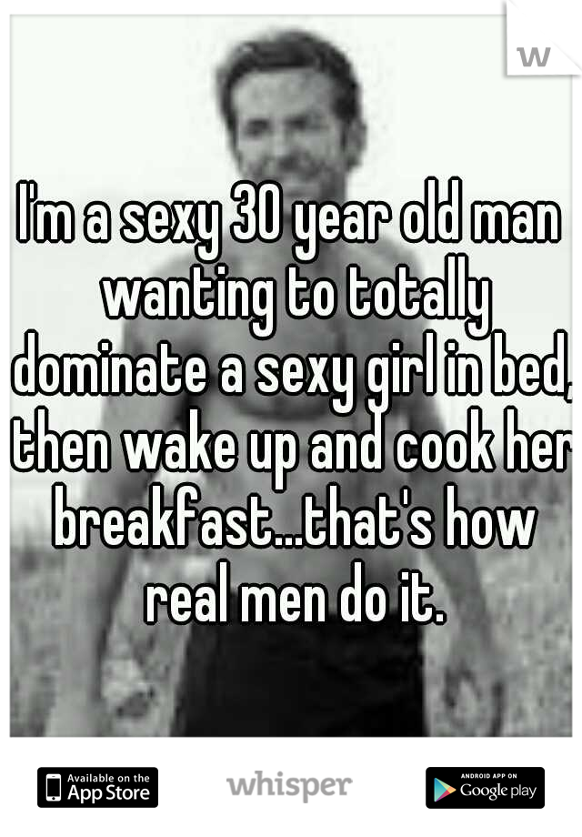 I'm a sexy 30 year old man wanting to totally dominate a sexy girl in bed, then wake up and cook her breakfast...that's how real men do it.