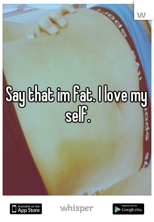 Say that im fat. I love my self.