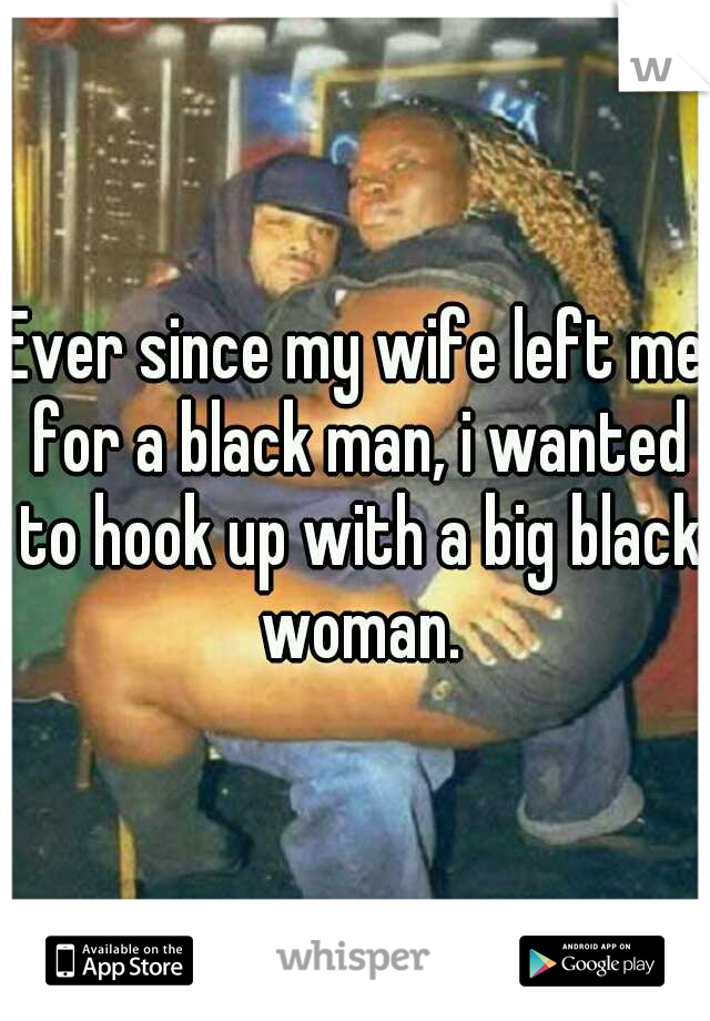 Ever since my wife left me for a black man, i wanted to hook up with a big black woman.