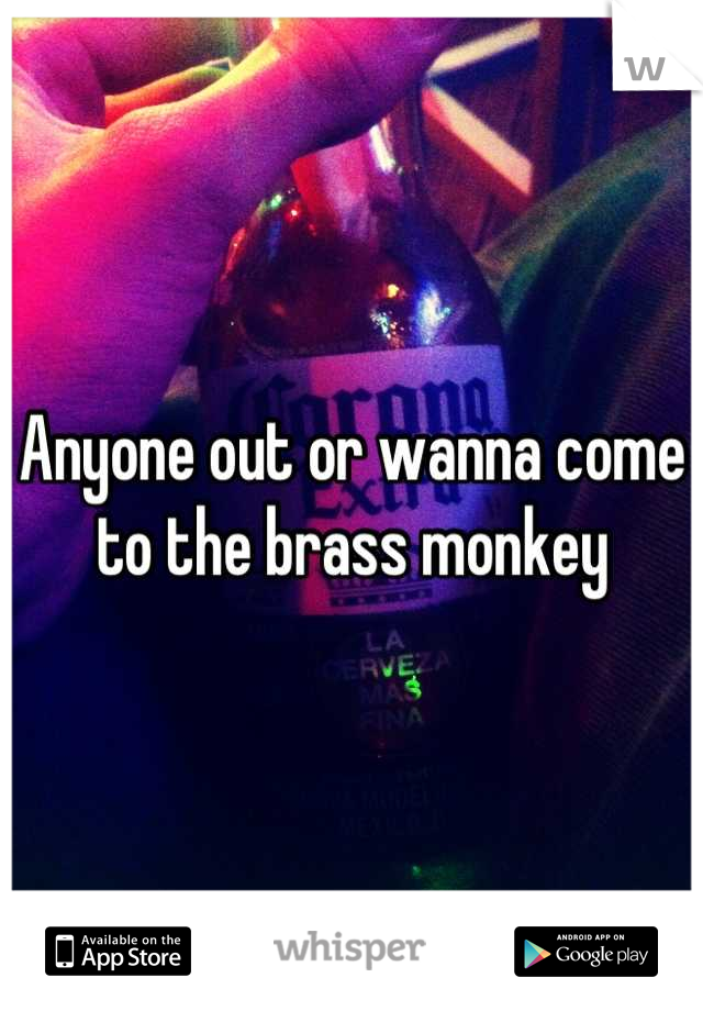 Anyone out or wanna come to the brass monkey