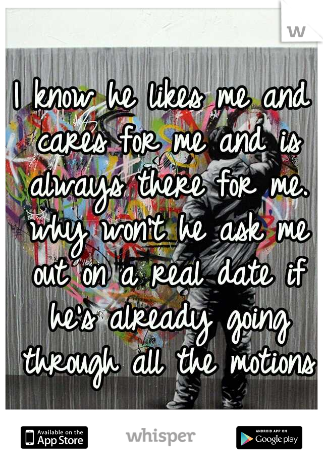 I know he likes me and cares for me and is always there for me. why won't he ask me out on a real date if he's already going through all the motions