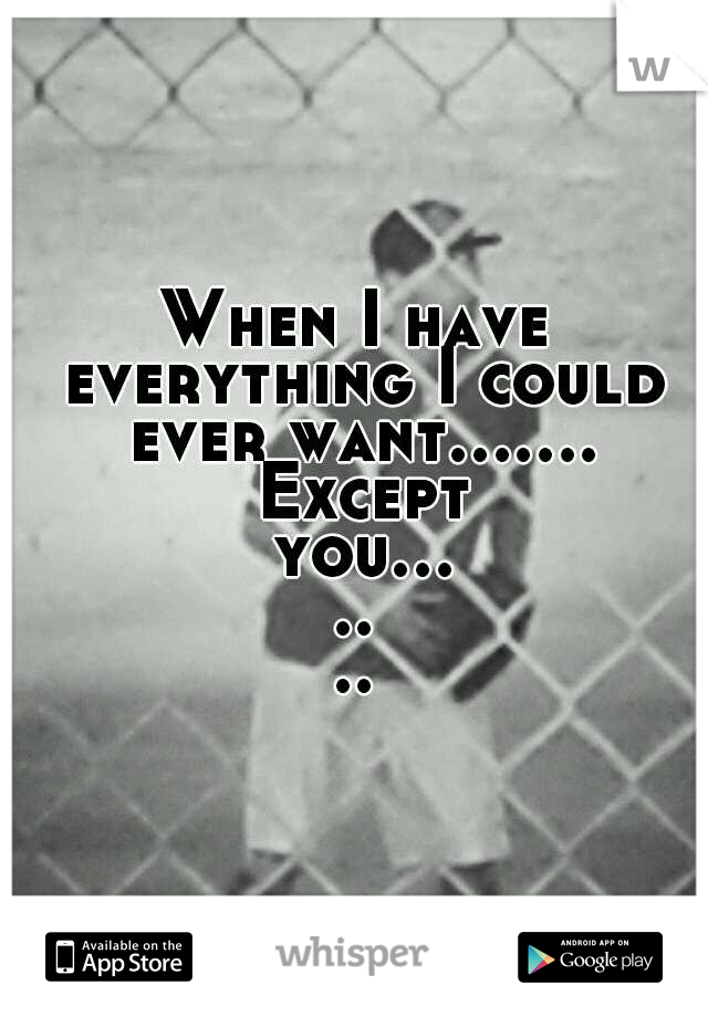 When I have everything I could ever want....... Except you.......