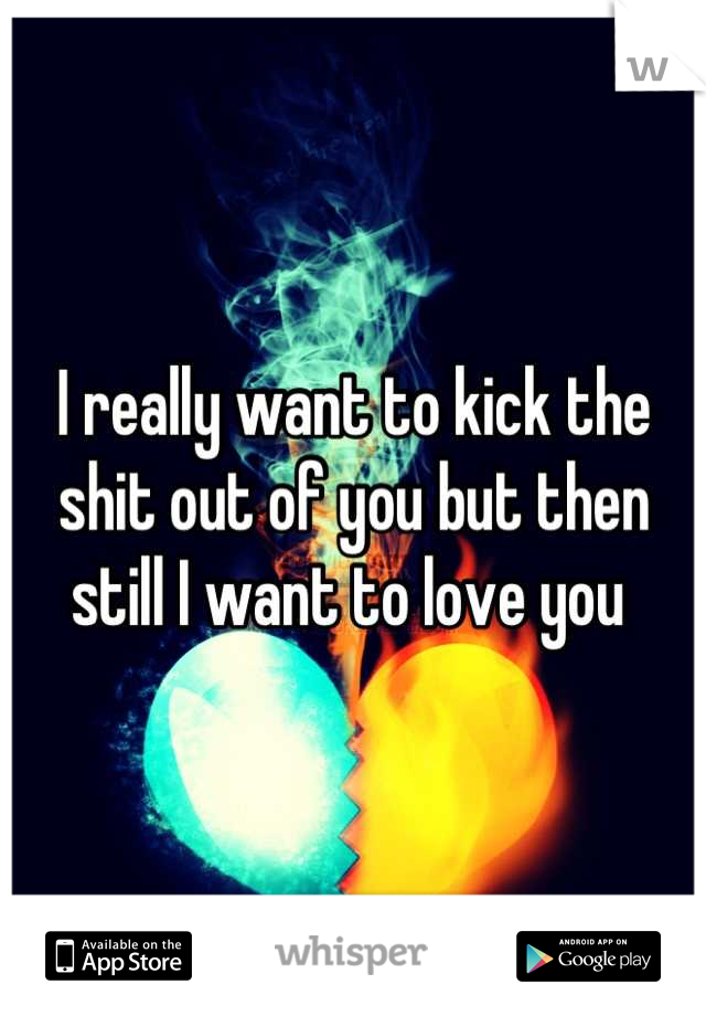 I really want to kick the shit out of you but then still I want to love you 