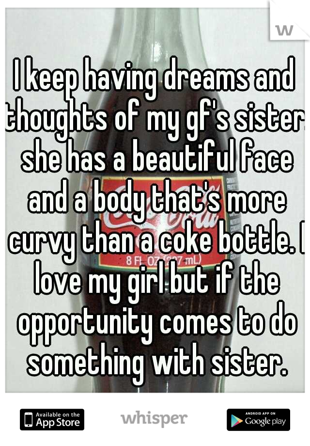 I keep having dreams and thoughts of my gf's sister. she has a beautiful face and a body that's more curvy than a coke bottle. I love my girl but if the opportunity comes to do something with sister.