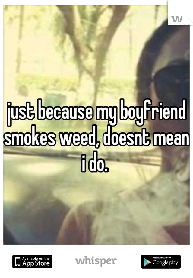 just because my boyfriend smokes weed, doesnt mean i do. 