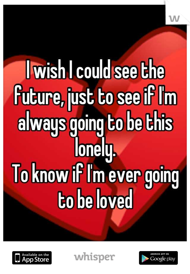 I wish I could see the future, just to see if I'm always going to be this lonely.
To know if I'm ever going to be loved