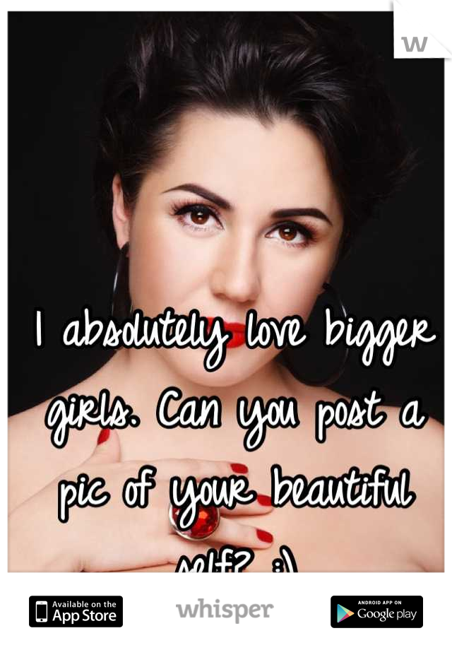 I absolutely love bigger girls. Can you post a pic of your beautiful self? :)