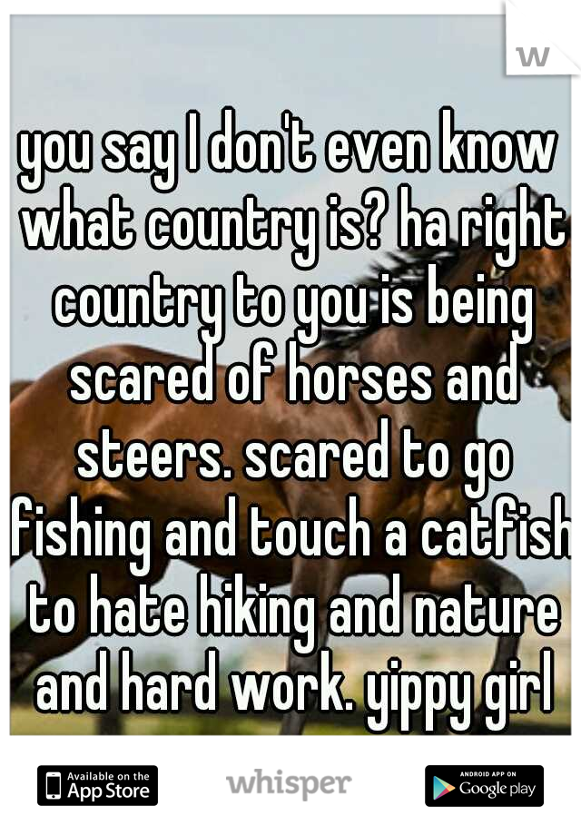 you say I don't even know what country is? ha right country to you is being scared of horses and steers. scared to go fishing and touch a catfish to hate hiking and nature and hard work. yippy girl