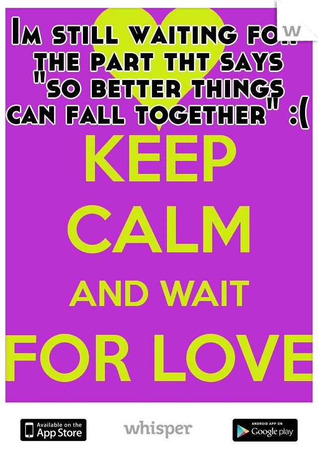 Im still waiting for the part tht says "so better things can fall together" :(