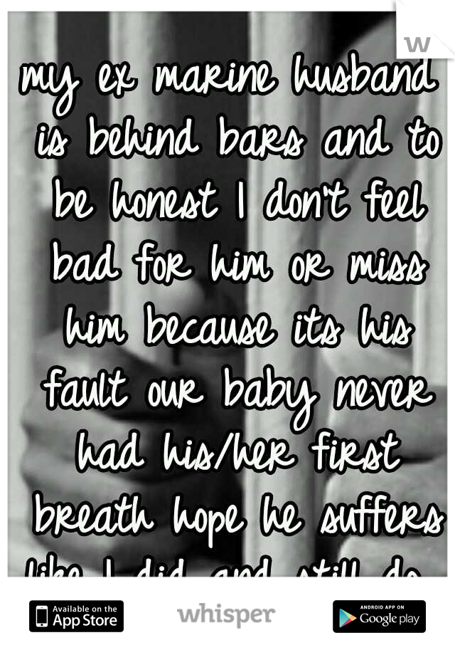 my ex marine husband is behind bars and to be honest I don't feel bad for him or miss him because its his fault our baby never had his/her first breath hope he suffers like I did and still do...