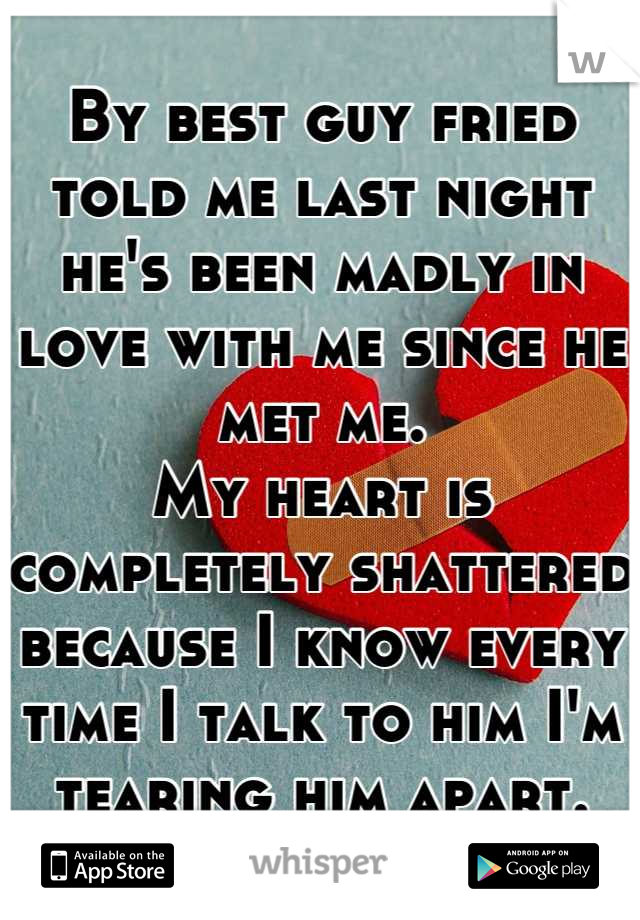 By best guy fried told me last night he's been madly in love with me since he met me.
My heart is completely shattered because I know every time I talk to him I'm tearing him apart.