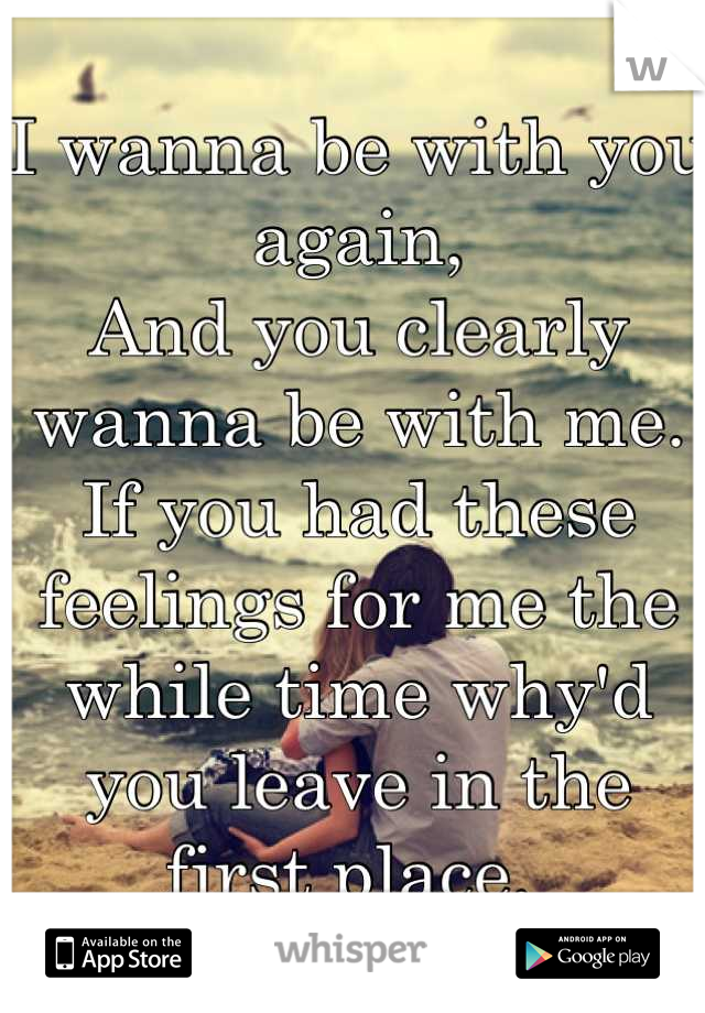 
I wanna be with you again,
And you clearly wanna be with me.
If you had these feelings for me the while time why'd you leave in the first place. 