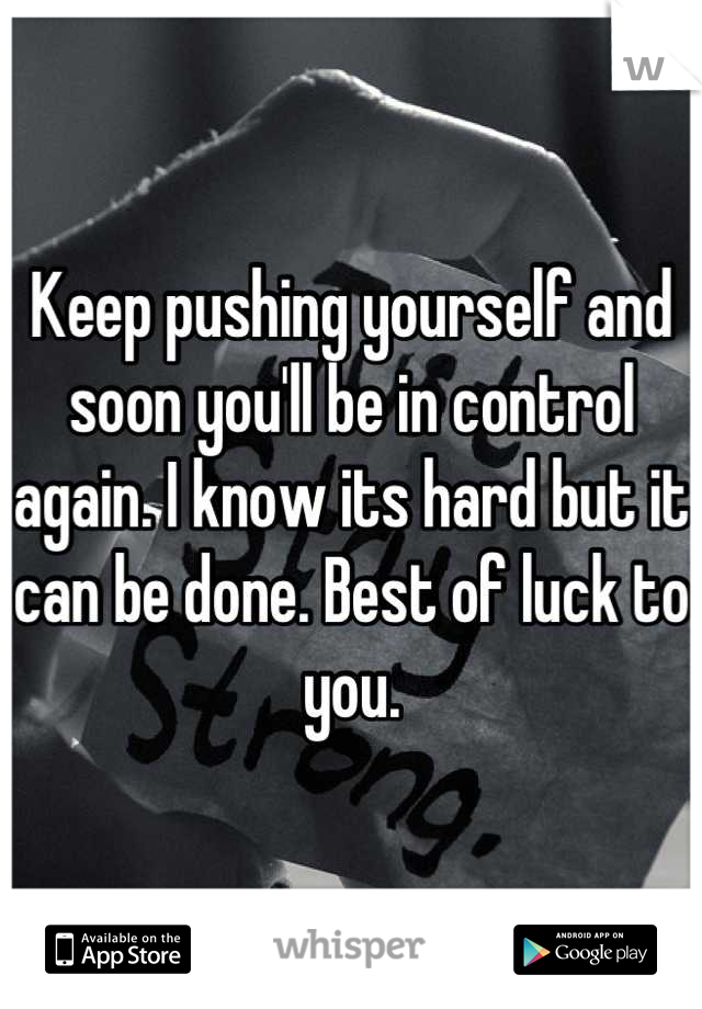 Keep pushing yourself and soon you'll be in control again. I know its hard but it can be done. Best of luck to you.