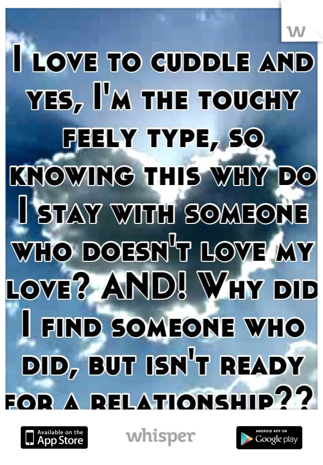 I love to cuddle and yes, I'm the touchy feely type, so knowing this why do I stay with someone who doesn't love my love? AND! Why did I find someone who did, but isn't ready for a relationship?? 