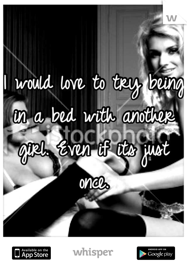 I would love to try being in a bed with another girl. Even if its just once.