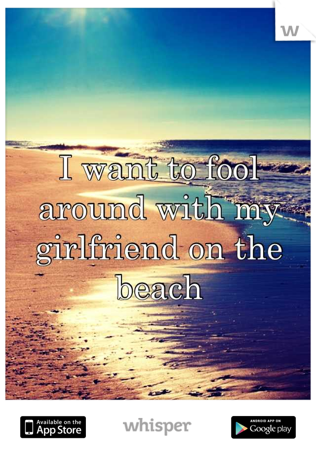 I want to fool around with my girlfriend on the beach