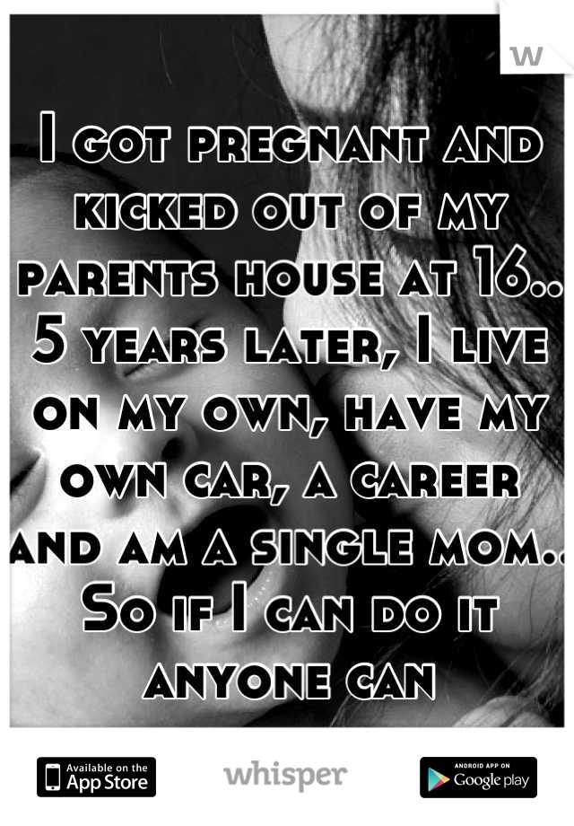 I got pregnant and kicked out of my parents house at 16.. 5 years later, I live on my own, have my own car, a career and am a single mom.. So if I can do it anyone can