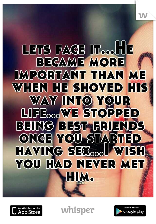 lets face it...He became more important than me when he shoved his way into your life...we stopped being best friends once you started having sex...I wish you had never met him.