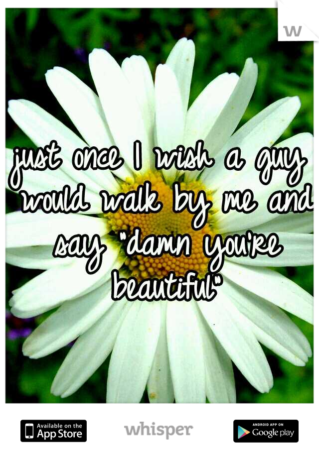 just once I wish a guy would walk by me and say "damn you're beautiful"