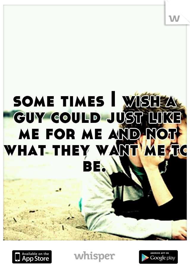 some times I wish a guy could just like me for me and not what they want me to be. 