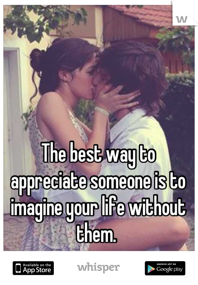 The best way to appreciate someone is to imagine your life without them. 