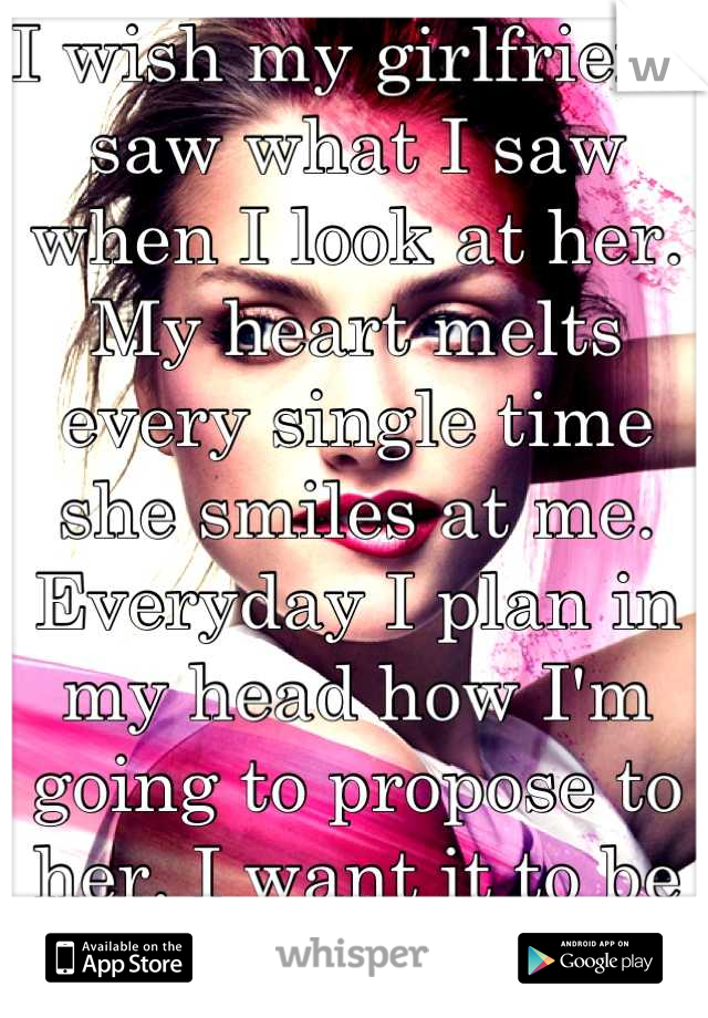 I wish my girlfriend saw what I saw when I look at her. My heart melts every single time she smiles at me. Everyday I plan in my head how I'm going to propose to her. I want it to be perfect. 