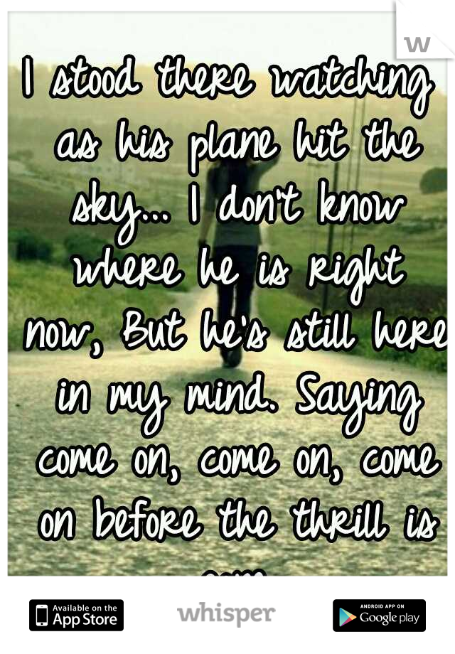 I stood there watching as his plane hit the sky...
I don't know where he is right now,
But he's still here in my mind.
Saying come on, come on, come on before the thrill is gone.