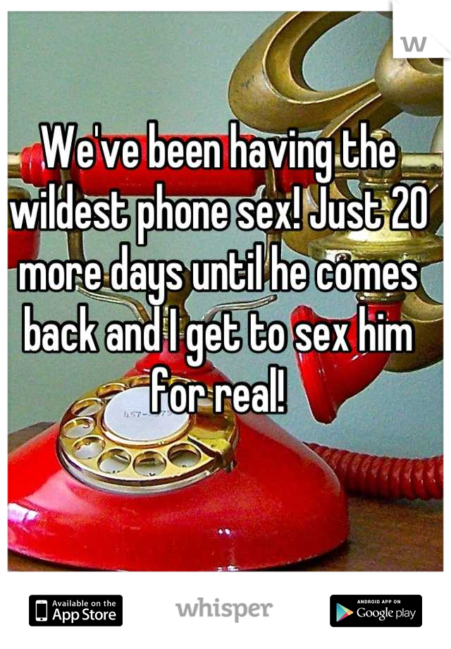 We've been having the wildest phone sex! Just 20 more days until he comes back and I get to sex him for real!