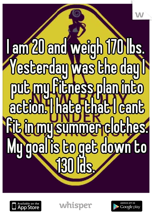 I am 20 and weigh 170 lbs. Yesterday was the day I put my fitness plan into action. I hate that I cant fit in my summer clothes. My goal is to get down to 130 lds. 