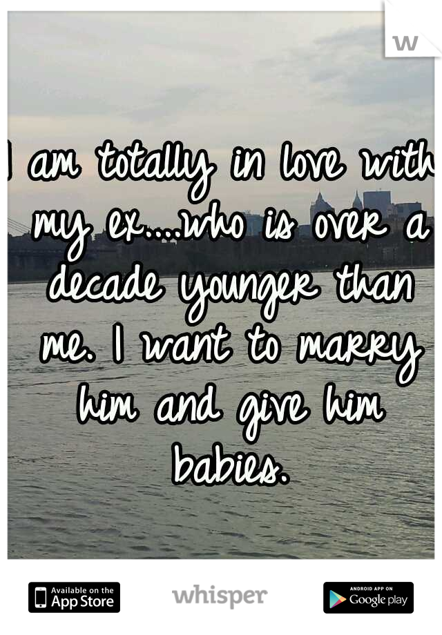 I am totally in love with my ex....who is over a decade younger than me. I want to marry him and give him babies.