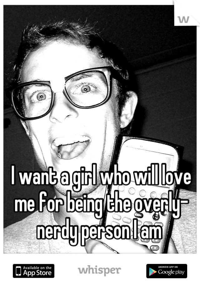 I want a girl who will love me for being the overly-nerdy person I am 