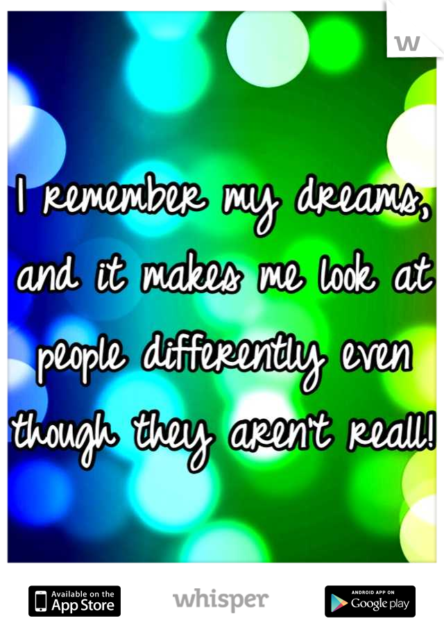 I remember my dreams, and it makes me look at people differently even though they aren't reall!