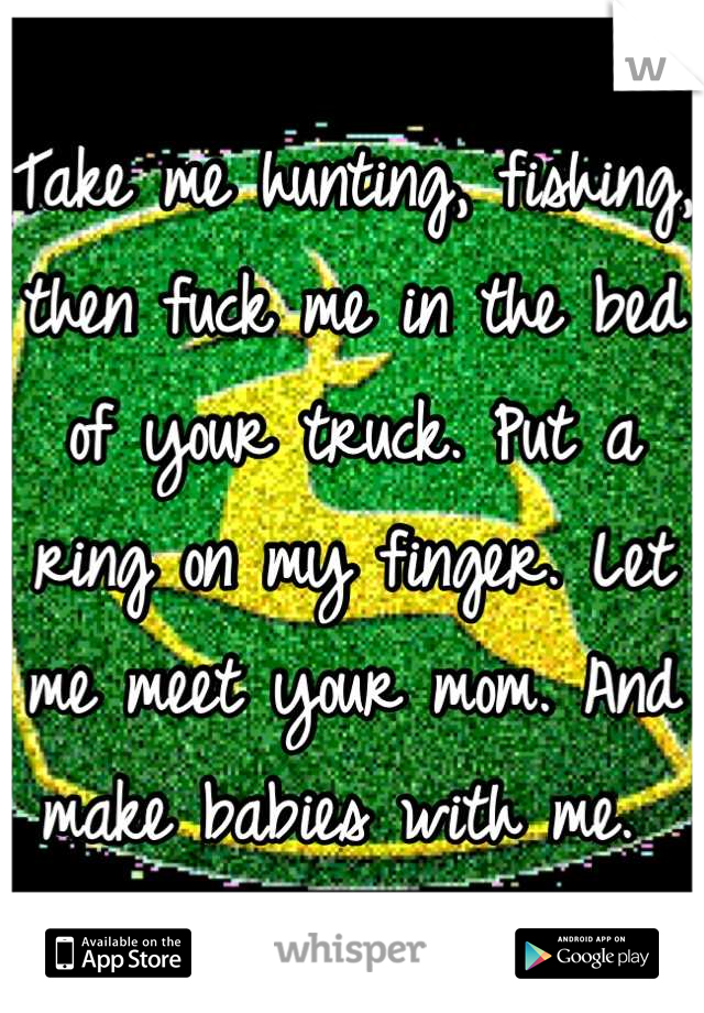 Take me hunting, fishing, then fuck me in the bed of your truck. Put a ring on my finger. Let me meet your mom. And make babies with me. 