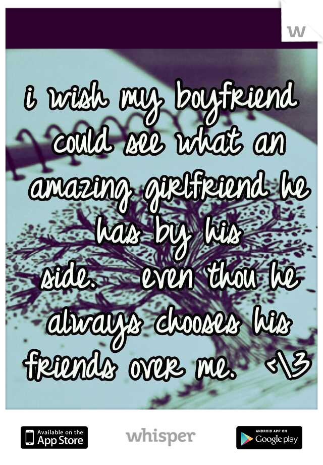 i wish my boyfriend could see what an amazing girlfriend he has by his side.


even thou he always chooses his friends over me.  <\3