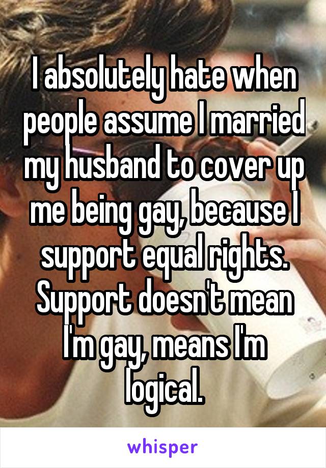 I absolutely hate when people assume I married my husband to cover up me being gay, because I support equal rights. Support doesn't mean I'm gay, means I'm logical.