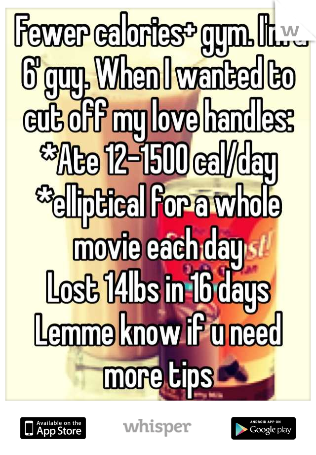  Fewer calories+ gym. I'm a 6' guy. When I wanted to cut off my love handles:
*Ate 12-1500 cal/day
*elliptical for a whole movie each day
Lost 14lbs in 16 days
Lemme know if u need more tips

