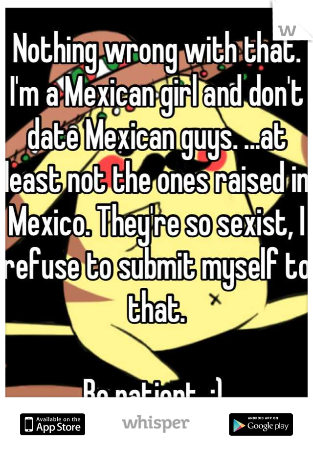 Nothing wrong with that. I'm a Mexican girl and don't date Mexican guys. ...at least not the ones raised in Mexico. They're so sexist, I refuse to submit myself to that. 

Be patient. :) 