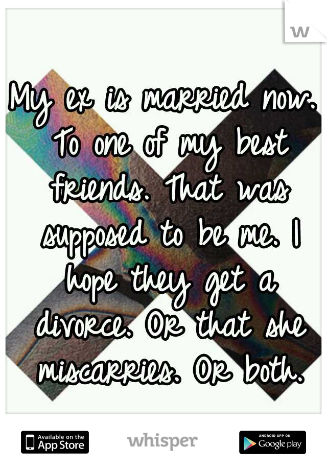 My ex is married now. To one of my best friends. That was supposed to be me. I hope they get a divorce. Or that she miscarries. Or both.