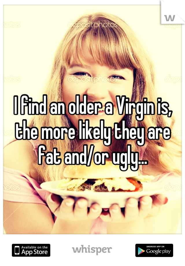 I find an older a Virgin is, the more likely they are fat and/or ugly...